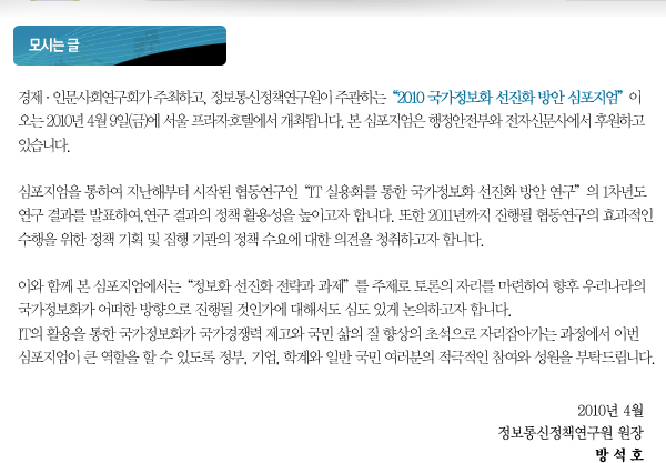 경제·인문사회연구회가 주최하고, 정보통신정책연구원이 주관하는“2010 국가정보화 선진화 방안 심포지엄”이 오는 2010년 4월 9일(금)에 서울 프라자호텔에서 개최됩니다. 본 심포지엄은 행정안전부와 전자신문사에서 후원하고 있습니다. 심포지엄을 통하여 지난해부터 시작된 협동연구인“IT 실용화를 통한 국가정보화 선진화 방안 연구”의 1차년도 연구 결과를 발표하여, 연구 결과의 정책 활용성을 높이고자 합니다. 또한 2011년까지 진행될 협동연구의 효과적인 수행을 위한 정책 기획 및 집행 기관의 정책 수요에 대한 의견을 청취하고자 합니다. 이와 함께 본 심포지엄에서는“정보화 선진화 전략과 과제”를 주제로 토론의 자리를 마련하여 향후 우리나라의 국가정보화가 어떠한 방향으로 진행될 것인가에 대해서도 심도 있게 논의하고자 합니다. IT의 활용을 통한 국가정보화가 국가경쟁력 제고와 국민 삶의 질 향상의 초석으로 자리잡아가는 과정에서 이번 심포지엄이 큰 역할을 할 수 있도록 정부, 기업, 학계와 일반 국민 여러분의 적극적인 참여와 성원을 부탁드립니다.