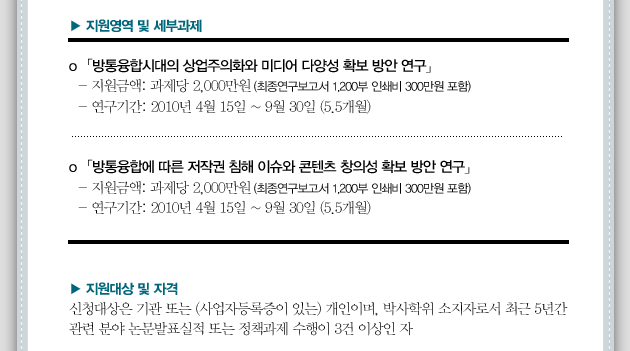 o 「방통융합시대의 상업주의화와 미디어 다양성 확보 방안 연구」- 지원금액: 과제당2,000만원 (최종연구보고서 1,200부 인쇄비 300만원 포함)  - 연구기간: 2010년 4월 15일 ~ 9월 30일 (5.5개월) o 「방통융합에 따른 저작권 침해 이슈와 콘텐츠 창의성 확보 방안 연구」  - 지원금액: 과제당 2,000만원 (최종연구보고서 1,200부 인쇄비 300만원 포함)  - 연구기간: 2010년 4월 15일 ~ 9월 30일 (5.5개월)