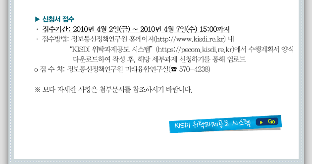 o 접수기간: 2010년 4월 2일(금) ~ 2010년 4월 7일(수) 15:00까지 o 접수방법: 정보통신정책연구원 홈페이지(http://www.kisdi.re.kr) 내 “KISDI 위탁과제공모 시스템”(https://pecom.kisdi.re.kr)에서 수행계획서 양식 다운로드하여 작성 후, 해당 세부과제 신청하기를 통해 업로드 o 접 수 처: 정보통신정책연구원 미래융합연구실(☎ 570-4238)