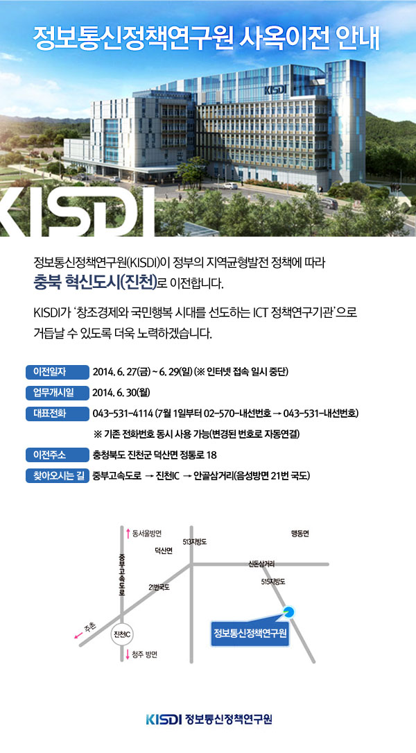 정보통신정책연구원(KISDI)이 정부의 지역균형발전 정책에 따라 충북 혁신도시(진천)로 이전합니다.KISDI가 &lsquo;창조경제와 국민행복 시대를 선도하는 ICT 정책연구기관&rsquo;으로 거듭날 수 있도록 더욱 노력하겠습니다.이전일자: 2014. 6. 27(금) ~ 6. 30(월) (※ 인터넷 접속 일시 중단) 업무개시일:2014. 7. 1(화) 대표전화: 043-531-4114 (7월 1일부터 02-570-내선번호 &rarr; 043-531-내선번호)※ 기존 전화번호 동시 사용 가능(변경된 번호로 자동연결) 이전주소:충청북도 진천군 덕산면 정통로 18 찾아오시는 길 중부고속도로  &rarr; 진천IC  &rarr; 안골삼거리(음성방면 21번 국도) 