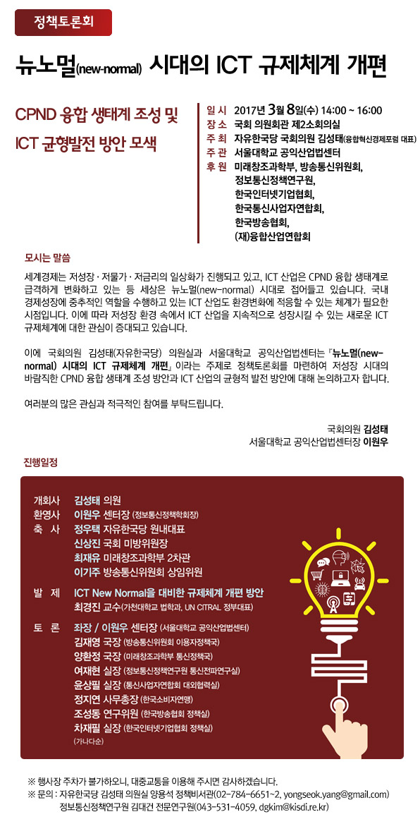 제목 : &lsquo;뉴노멀 시대의 ICT 규제체계 개편&rsquo;일시 : 2017.3.8(수) 오후2시~4시 장소 : 국회 의원회관 제2소회의실주최 : 자유한국당 국회의원 김성태(융합혁신경제포럼 대표) 주관 : 서울대학교 공익산업법센터 후원 : 미래창조과학부, 방송통신위원회, 정보통신정책연구원, 한국인터넷기업협회, 한국통신사업자연합회, 한국방송협회, (재)융합산업연합회