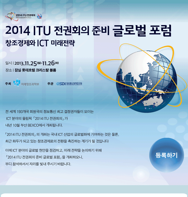 2013 ITU 전권회의 준비 글로벌 포럼 - 창조경제와 ICT 미래전략 일시: 2013.11.25(월)~11.26(화) 장소: 잠실 롯데호텔 크리스탈 볼룸 주최: 미래창조과학부, 주관 : 정보통신정책연구원